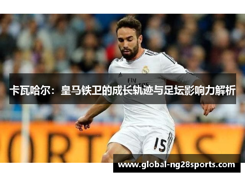 卡瓦哈尔：皇马铁卫的成长轨迹与足坛影响力解析