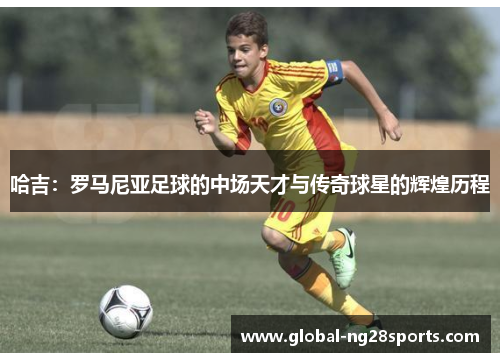 哈吉：罗马尼亚足球的中场天才与传奇球星的辉煌历程