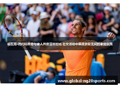 诺瓦克·德约科维奇与家人共度温馨时光 社交活动中展现亲密无间的家庭氛围