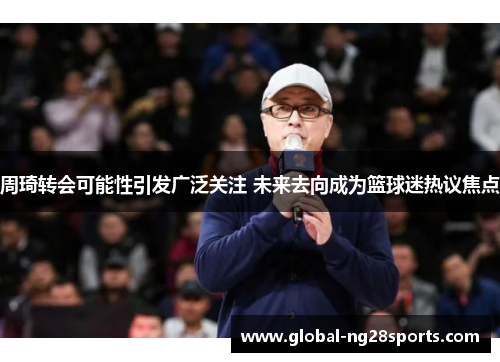 周琦转会可能性引发广泛关注 未来去向成为篮球迷热议焦点