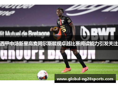 西甲中场新星高麦阿尔斯展现卓越比赛阅读能力引发关注