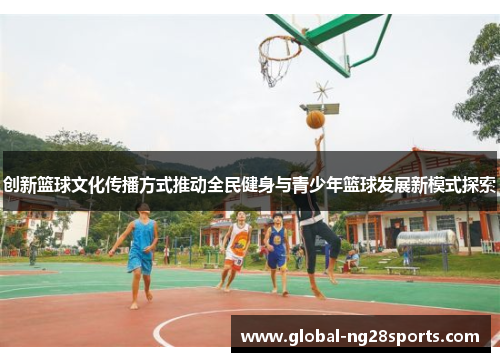 创新篮球文化传播方式推动全民健身与青少年篮球发展新模式探索