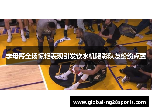 字母哥全场惊艳表现引发饮水机喝彩队友纷纷点赞