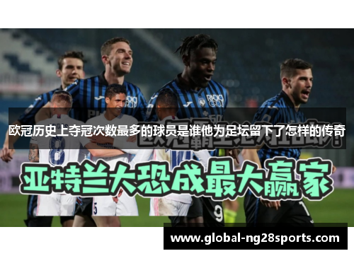 欧冠历史上夺冠次数最多的球员是谁他为足坛留下了怎样的传奇
