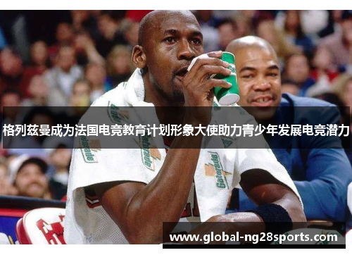 格列兹曼成为法国电竞教育计划形象大使助力青少年发展电竞潜力