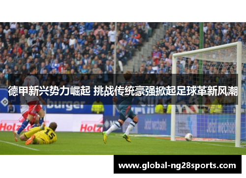 德甲新兴势力崛起 挑战传统豪强掀起足球革新风潮