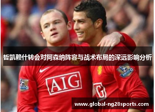 哲凯赖什转会对阿森纳阵容与战术布局的深远影响分析