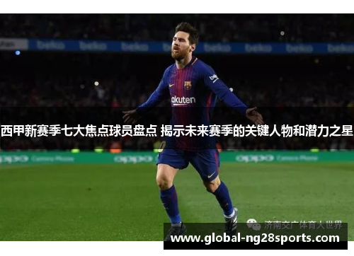 西甲新赛季七大焦点球员盘点 揭示未来赛季的关键人物和潜力之星