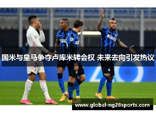 国米与皇马争夺卢库米转会权 未来去向引发热议