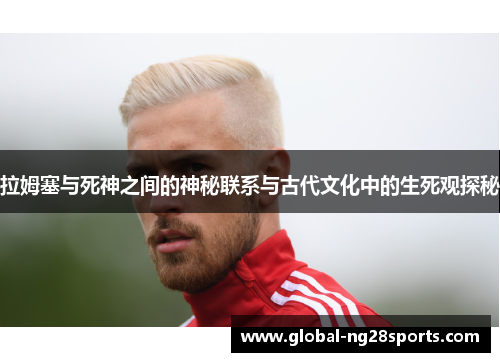 拉姆塞与死神之间的神秘联系与古代文化中的生死观探秘