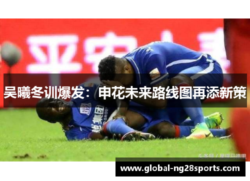 吴曦冬训爆发：申花未来路线图再添新策