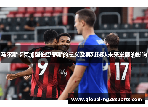 马尔斯卡克加盟伯恩茅斯的意义及其对球队未来发展的影响