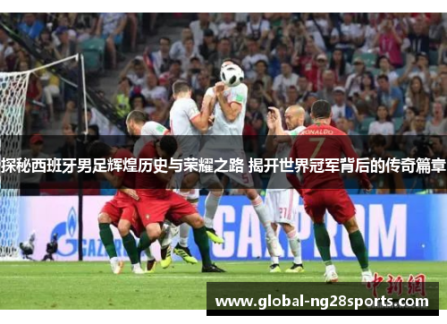 探秘西班牙男足辉煌历史与荣耀之路 揭开世界冠军背后的传奇篇章 探秘西班牙男足辉煌历史与荣耀之路 揭开世界冠军背后的传奇篇章