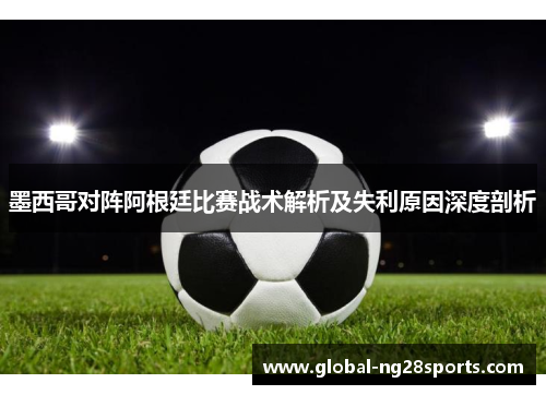 墨西哥对阵阿根廷比赛战术解析及失利原因深度剖析