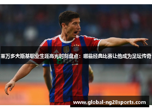 莱万多夫斯基职业生涯高光时刻盘点：哪些经典比赛让他成为足坛传奇