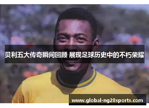 贝利五大传奇瞬间回顾 展现足球历史中的不朽荣耀 贝利五大传奇瞬间回顾 展现足球历史中的不朽荣耀