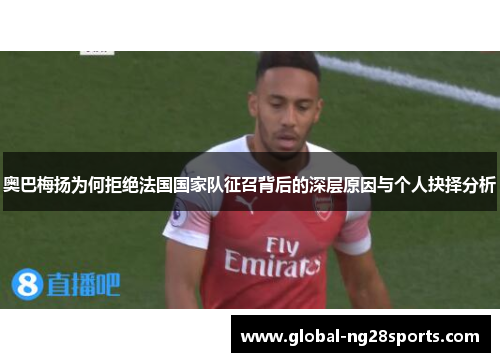 奥巴梅扬为何拒绝法国国家队征召背后的深层原因与个人抉择分析